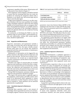 Piping and Instrumentation Diagram Development
60
temperature, regardless of the season. Winterization will
be discussed in more detail in Chapter 17.
If the equipment cannot emptied, it should be checked
to ensure that the remaining fluid does not create any
problems for restarting the equipment. Restart after a
shutdown is not always easy, and several steps may be
taken to start the plant again.
If high‐inertia equipment continues to run after emer-
gency shutdown, this may cause a problem. For example,
a large centrifugal compressor will be left with rotating
impeller on for several minutes after an emergency shut-
down. During PID development, an available system to
continue the lubrication of the centrifugal compressor
needs to be planned; otherwise, the compressor bearing
may fail quickly.
To summarize, in developing the PID to cover the
shutdown stage of a process plant, a good interlock sys-
tem and winterization, among other project‐specific
items, should be implemented.
5.4.6 Inspection and Maintenance
Inspection, rejuvenation, and maintenance includes a
wide range of activities that will be discussed more in
detail in Chapter 8. Here, this topic is briefly covered.
Because plant items are not eternal, they should be
inspected, and if they need rejuvenation or maintenance,
it should be performed.
Maintenance or rejuvenation can be triggered by any
of three situations: after failure, based on inspection, and
based on time intervals. The first one is termed correc-
tive maintenance; the second one is inspection‐based
preventive maintenance; and the third is time‐based pre-
ventive maintenance.
Therefore, two stages of a process plant are revealed:
inspection and maintenance and the time that a compo-
nent is out of operation because of maintenance. In this
section, the inspection and maintenance are covered,
and in the next section, the period of time an item is out
of operation because of maintenance is discussed.
During PID development, provisions allowing easy
inspection and maintenance should be included.
This stage of the process plant is applicable again to
the equipment, control system, and utility system, and it
needs to be determined which equipment or system
needs maintenance at what frequency and how long it
takes to maintain it. These questions can be answered
quantitatively or qualitatively.
5.4.6.1 Quantitative Approach to Maintenance
Requirement
Answering these questions needs a vast amount of
knowledge, which is generally the territory of a mechani-
cal integrity engineer. However, there are two important
parameters: mean time between failure (MTBF) of the
equipment and mean time to repair (MTTR) the equip-
ment. These two parameters specify the availability of a
piece of equipment.
Table 5.9 outlines some typical values of MTBF and
MTTR for a few items. This table shows that, for exam-
ple, a typical centrifugal pump will fail every 1 to 3 years,
and its maintenance may take between 8 and 16hours.
It is important to know that there is no unique value
for MTBF and MTTR of centrifugal pumps. The param-
eters depend on the pump manufacturer, the type of pro-
cess plant, the environmental parameters (ambient
temperature, air humidity, etc.), and also the skill level of
personnel. Each company may have their own database
to collect the data and estimate MTBF and MTTR of
their equipment and instruments.
5.4.6.2 Qualitative Approach to Maintenance
Requirement
During PID development, a qualitative approach to
the maintenance requirement is needed as it provide a
bigger perspective encompassing all equipment, espe-
cially for the expensive ones. Here is a question we try
to answer qualitatively: what equipment needs more
maintenance?
In process plants, inspection is done on any or all of
the features of a piece of equipment, for example, pro-
cess goal, equipment functionality, and equipment integ-
rity. This means that during inspection, we check if the
process is running smoothly, if a piece of equipment is
functional, or if there is no breakage in the equipment.
The answer can be provided for each goal of inspection:
process, equipment functionality, and equipment integrity.
For the processes that are based on a more probabilis-
tic phenomenon, they may need more frequent inspec-
tions. The examples are burners and vessels that contain
media like sand filters.
A peep hole is generally provided to observe the exist-
ent of flames in burners and sight glasses on the vessels
with media.
For equipment functionality and integrity, the answer
depends on the equipment and the process condition.
It means some equipment inherently needs more
­
maintenance attention, and some process conditions
Table 5.9 Some typical values of MTBF and MTTR for three items.
MTBF (yr) MTTR (hr)
Centrifugal pump 1–3 8–16
Centrifugal compressor 10–20 6–24
Shell and tube heat exchanger 10–20 16–72
MTBF, mean time between failure; MTTR, mean time to repair.
 