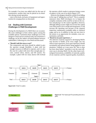 Piping and Instrumentation Diagram Development
64
For example, if an item was added only for the ease of
maintenance, another duty may be placed on its shoul-
ders during normal operation.
Later in this book, each piece of equipment and oppor-
tunities for merging them are discussed.
5.6 ­Dealing with Common
Challenges in PID Development
During the development of a PID there are occasion-
ally some challenges to find a better option among the
available options. Sometimes these challenges are in the
designer’s mind and are resolved easily, but sometimes a
challenge can be the subject of heated debates between
stakeholders. Following are a few listed and discussed.
●
● “Should I add this item or not?”
The components and items should be added to give
the operator enough flexibility. A plant with not
enough resources is difficult to operate, and it is also
the case for a plant with more than enough pipe cir-
cuits, control valves, alarms, and SIS actions. For
example, a plant with too many alarms will overload
the operator, which results in operators losing a sense
of urgency in the case of an alarm (Figure 5.27).
However, the designer should be careful of not falling
in the trap of “adding does not hurt!” This is a popular
statement when PID developers try to bypass the
complete evaluation of the need for an item in the sys-
tem and placing it in the system regardless. However,
although adding an item might not increase the capital
cost of the project (if it is small and inexpensive), it will
increase the operating cost because of the required
inspection, maintenance, probable utility or chemical
usage, and so on. In addition to that, any new item in
the system is an opportunity for mistakes, cross con-
tamination, and leaks.
●
● “Based on my past experience…”
The inherent creativity required in developing PIDs
may become to hinder, if for every single case one
refers to past experience. Every past experience should
reevaluated and tailored before being applied to new
situations. Unlikely as it may seem, the “this is what
has been done before” mentality is not the most effi-
cient way to develop PID. On the other hand, tech-
nological innovations, availability of materials, quality
of raw material, and the required quality of products,
Train 1
Train 2
Unit A
Unit A' Unit B' Unit C' Unit D'
Unit B Unit C Unit D
Crossover Crossover Crossover Crossover
Crossover
Product
Product
Feed
Feed
Figure 5.26 A“train”in a plant.
Few tools
Bad operable
plant
Confusion
Flexibility
in operation
Too many tools Figure 5.27 The“sweet spot”for providing items for a
plant.
 