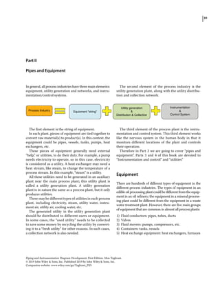 69
Piping and Instrumentation Diagram Development, First Edition. Moe Toghraei.
© 2019 John Wiley  Sons, Inc. Published 2019 by John Wiley  Sons, Inc.
Companion website: www.wiley.com/go/Toghraei_PID
Part II
Pipes and Equipment
In general, all process industries have three main elements:
equipment, utility generation and networks, and instru-
mentation/control systems.
Process Industry Equioment “string”
Utility generation

Distribution  Collection
Instrumentation

Control System
The first element is the string of equipment.
In each plant, pieces of equipment are tied together to
convert raw material(s) to product(s). In this context, the
equipment could be pipes, vessels, tanks, pumps, heat
exchangers, etc.
These pieces of equipment generally need external
“help,” or utilities, to do their duty. For example, a pump
needs electricity to operate, so in this case, electricity
is considered as a utility. A heat exchanger may need a
heat stream, like steam, to change the temperature of a
process stream. In this example, “steam” is a utility.
All these utilities need to be generated in an auxiliary
plant near the main process plant; this utility plant is
called a utility generation plant. A utility generation
plant is in nature the same as a process plant, but it only
produces utilities.
There may be different types of utilities in each process
plant, including electricity, steam, utility water, instru-
ment air, utility air, cooling water, etc.
The generated utility in the utility generation plant
should be distributed to different users or equipment.
In some cases, the “used utility” needs to be collected
to save some money by recycling the utility by convert-
ing it to a “fresh utility” for other reasons. In such cases,
a collection network is also needed.
The second element of the process industry is the
utility generation plant, along with the utility distribu-
tion and collection network.
The third element of the process plant is the instru-
mentation and control system. This third element works
like the nervous system in the human body in that it
monitors different locations of the plant and controls
their operation.
Therefore in Part 2 we are going to cover “pipes and
equipment”. Parts 3 and 4 of this book are devoted to
“Instrumentation and control” and “utilities”
­Equipment
There are hundreds of different types of equipment in the
different process industries. The types of equipment in an
edibleoilprocessingplantcouldbedifferentfromtheequip-
ment in an oil refinery; the equipment in a mineral process-
ing plant could be different from the equipment in a waste
water treatment plant. However, there are five main groups
of equipment that are common in almost all process plants:
1) Fluid conductors: pipes, tubes, ducts
2) Valves
3) Fluid movers: pumps, compressors, etc.
4) Containers: tanks, vessels
5) Heat exchange equipment: heat exchangers, furnaces
 