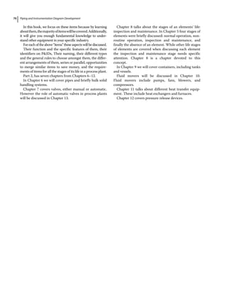 Piping and Instrumentation Diagram Development
70
In this book, we focus on these items because by learning
aboutthem,themajorityofitemswillbecovered.Additionally,
it will give you enough fundamental knowledge to under-
stand other equipment in your specific industry.
Foreachoftheabove“items”theseaspectswillbediscussed.
Their function and the specific features of them, their
identifiers on PIDs, Their naming, their different types
and the general rules to choose amongst them, the differ-
ent arrangements of them, series or parallel, opportunities
to merge similar items to save money, and the require-
ments of items for all the stages of its life in a process plant.
Part 2, has seven chapters from Chapters 6–12.
In Chapter 6 we will cover pipes and briefly bulk solid
handling systems.
Chapter 7 covers valves, either manual or automatic.
However the role of automatic valves in process plants
will be discussed in Chapter 13.
Chapter 8 talks about the stages of an elements’ life:
inspection and maintenance. In Chapter 5 four stages of
elements were briefly discussed: normal operation, non‐
routine operation, inspection and maintenance, and
finally the absence of an element. While other life stages
of elements are covered when discussing each element
the inspection and maintenance stage needs specific
attention. Chapter 8 is a chapter devoted to this
concept.
In Chapter 9 we will cover containers, including tanks
and vessels.
Fluid movers will be discussed in Chapter 10.
Fluid movers include pumps, fans, blowers, and
compressors.
Chapter 11 talks about different heat transfer equip-
ment. These include heat exchangers and furnaces.
Chapter 12 covers pressure release devices.
 