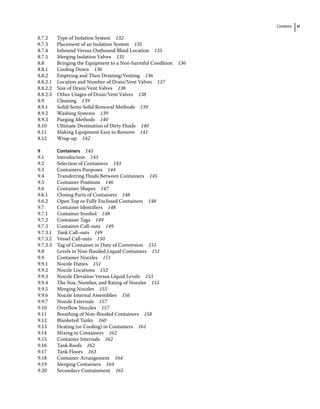 Contents xi
8.7.2 Type of Isolation System 132
8.7.3 Placement of an Isolation System 135
8.7.4 Inbound Versus Outbound Blind Location 135
8.7.5 Merging Isolation Valves 135
8.8	­
Bringing the Equipment to a Non‐harmful Condition 136
8.8.1 Cooling Down 136
8.8.2 Emptying and Then Draining/Venting 136
8.8.2.1 Location and Number of Drain/Vent Valves 137
8.8.2.2 Size of Drain/Vent Valves 138
8.8.2.3 Other Usages of Drain/Vent Valves 138
8.9	­Cleaning 139
8.9.1 Solid/Semi‐Solid Removal Methods 139
8.9.2 Washing Systems 139
8.9.3 Purging Methods 140
8.10	­
Ultimate Destination of Dirty Fluids 140
8.11	­
Making Equipment Easy to Remove 141
8.12	­Wrap‐up 142
9 Containers 143
9.1	­Introduction 143
9.2	­Selection of Containers 143
9.3	­Containers Purposes 144
9.4	­
Transferring Fluids Between Containers 145
9.5	­Container Positions 146
9.6	­Container Shapes 147
9.6.1 Closing Parts of Containers 148
9.6.2 Open Top or Fully Enclosed Containers 148
9.7	­Container Identifiers 148
9.7.1 Container Symbol 148
9.7.2 Container Tags 149
9.7.3 Container Call‐outs 149
9.7.3.1 Tank Call‐outs 149
9.7.3.2 Vessel Call‐outs 150
9.7.3.3 Tag of Container in Duty of Conversion 151
9.8	­
Levels in Non‐flooded Liquid Containers 151
9.9	­Container Nozzles 151
9.9.1 Nozzle Duties 151
9.9.2 Nozzle Locations 152
9.9.3 Nozzle Elevation Versus Liquid Levels 153
9.9.4 The Size, Number, and Rating of Nozzles 155
9.9.5 Merging Nozzles 155
9.9.6 Nozzle Internal Assemblies 156
9.9.7 Nozzle Externals 157
9.10	­Overflow Nozzles 157
9.11	­
Breathing of Non‐flooded Containers 158
9.12	­Blanketed Tanks 160
9.13	­
Heating (or Cooling) in Containers 161
9.14	­Mixing in Containers 162
9.15	­Container Internals 162
9.16	­Tank Roofs 162
9.17	­Tank Floors 163
9.18	­Container Arrangement 164
9.19	­Merging Containers 164
9.20	­Secondary Containment 165
 