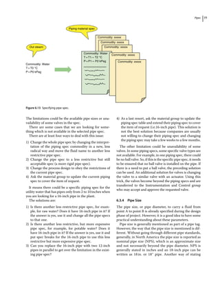 Pipes 77
The limitations could be the available pipe sizes or una-
vailability of some valves in the spec.
There are some cases that we are looking for some-
thing which is not available in the selected pipe spec.
There are at least four ways to deal with this issue:
1) Change the whole pipe spec by changing the interpre-
tation of the piping spec commodity in a new, less
radical way and move the fluid name to another less
restrictive pipe spec.
2) Change the pipe spec to a less restrictive but still
acceptable spec (a more rigid pipe spec).
3) Change the process design to obey the restrictions of
the current pipe spec.
4) Ask the material group to update the current piping
spec to cover the item of request.
It means there could be a specific piping spec for the
utility water that has pipes only from 2 to 10inches when
you are looking for a 16‐inch pipe in the plant.
The solutions are:
1) Is there another less restrictive pipe spec, for exam-
ple, for raw water? Does it have 16‐inch pipe in it? If
the answer is yes, use it and change all the pipe specs
to that one.
2) Is there another less restrictive, but more expensive
pipe spec, for example, for potable water? Does it
have 16‐inch pipe in it? If the answer is yes, use it and
put spec breaks for the 16‐inch pipe to use this less
restrictive but more expensive pipe spec.
3) Can you replace the 16‐inch pipe with two 12‐inch
pipes in parallel to get over the limitation in the exist-
ing pipe spec?
4) As a last resort, ask the material group to update the
piping spec table and extend their piping spec to cover
the item of request (i.e.16‐inch pipe). This solution is
not the best solution because companies are usually
not willing to change their piping spec and changing
the piping spec may take a few weeks to a few months.
The other limitation could be unavailability of some
valves. In some piping specs, some specific valve types are
not available. For example, in one piping spec, there could
be no ball valve. So, if this is the specific pipe spec, it needs
to be ensured that no ball valve is installed on the pipe. If
there is a need to put a ball valve, the preceding solution
can be used. An additional solution for valves is changing
the valve to a similar valve with an actuator. Using this
trick, the valves become beyond the piping specs and are
transferred to the Instrumentation and Control group
who may accept and approve the requested valve.
6.3.4 Pipe Size
The pipe size, or pipe diameter, to carry a fluid from
point A to point B is already specified during the design
phase of project. However, it is a good idea to have some
practical understanding about these parameters.
Pipe size is generally mentioned as part of a pipe tag.
However, the way that the pipe size is mentioned is dif-
ferent. Without going through different pipe standards,
generally, in North America the pipe size is reported as
nominal pipe size (NPS), which is an approximate size
and not necessarily beyond the pipe diameter. NPS is
generally stated in inches and an 18‐inch pipe can be
written as 18in. or 18″ pipe. Another way of stating
Piping material spec
Out steam:
Commodity: Water
T= T0 °C
P= P0 kPag
Commodity: Water
T=T1→ T2 °C
P= P1→ P2 kPag
Commodity: xxxxx
Commodity: xxxxx
Commodity: xxxxx
Commodity: xxxxx
Commodity: xxxxx
Figure 6.13 Specifying pipe spec.
 