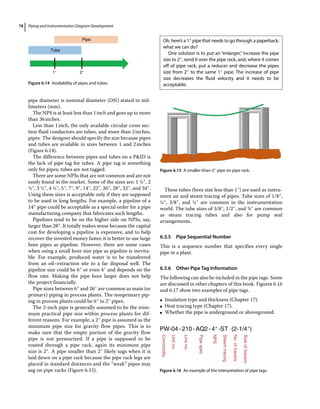 Piping and Instrumentation Diagram Development
78
pipe diameter is nominal diameter (DN) stated in mil-
limeters (mm).
The NPS is at least less than 1inch and goes up to more
than 36inches.
Less than 1inch, the only available circular cross sec-
tion fluid conductors are tubes, and more than 2inches,
pipes. The designer should specify the size because pipes
and tubes are available in sizes between 1 and 2inches
(Figure 6.14).
The difference between pipes and tubes on a PID is
the lack of pipe tag for tubes. A pipe tag is something
only for pipes; tubes are not tagged.
There are some NPSs that are not common and are not
easily found in the market. Some of the sizes are: 1 ¼″, 2
½″, 3 ½″, 4 ½″, 5″, 7″, 9″, 14″, 22″, 26″, 28″, 32″, and 34″.
Using these sizes is acceptable only if they are supposed
to be used in long lengths. For example, a pipeline of a
14″ pipe could be acceptable as a special order for a pipe
manufacturing company that fabricates such lengths.
Pipelines tend to be on the higher side on NPSs, say,
larger than 28″. It totally makes sense because the capital
cost for developing a pipeline is expensive, and to help
recover the invested money faster, it is better to use large
bore pipes as pipeline. However, there are some cases
when using a small bore size pipe as pipeline is inevita-
ble. For example, produced water is to be transferred
from an oil–extraction site to a far disposal well. The
pipeline size could be 6″ or even 4″ and depends on the
flow rate. Making the pipe bore larger does not help
the project financially.
Pipe sizes between 6″ and 26″ are common as main (or
primary) piping in process plants. The nonprimary pip-
ing in process plants could be 6″ to 2″ pipes.
The 2‐inch pipe is generally assumed to be the mini-
mum practical pipe size within process plants for dif-
ferent reasons. For example, a 2″ pipe is assumed as the
minimum pipe size for gravity flow pipes. This is to
make sure that the empty portion of the gravity flow
pipe is not pressurized. If a pipe is supposed to be
routed through a pipe rack, again its minimum pipe
size is 2″. A pipe smaller than 2″ likely sags when it is
laid down on a pipe rack because the pipe rack legs are
placed in standard distances and the “weak” pipes may
sag on pipe racks (Figure 6.15).
These tubes (bore size less than 1″) are used as instru-
ment air and steam tracing of pipes. Tube sizes of 1/8″,
¼″, 3/8″, and ½″ are common in the instrumentation
world. The tube sizes of 3/8″, 1/2″, and ¾″ are common
as steam tracing tubes and also for pump seal
arrangements.
6.3.5 Pipe Sequential Number
This is a sequence number that specifies every single
pipe in a plant.
6.3.6 Other Pipe Tag Information
The following can also be included in the pipe tags. Some
are discussed in other chapters of this book. Figures 6.16
and 6.17 show two examples of pipe tags.
●
● Insulation type and thickness (Chapter 17).
●
● Heat tracing type (Chapter 17).
●
● Whether the pipe is underground or aboveground.
Figure 6.15 A smaller‐than‐2″ pipe on pipe rack.
Oh, here’s a 1″ pipe that needs to go through a ­
paperback;
what we can do?
One solution is to put an “enlarger,” increase the pipe
size to 2″, send it over the pipe rack, and, where it comes
off of pipe rack, put a reducer and decrease the pipes
size from 2″ to the same 1″ pipe. The increase of pipe
size decreases the fluid velocity and it needs to be
acceptable.
PW-04-210-AQ2-4″-ST (2-1/4″)
Commodity
Unit
no.
Line
no.
Pipe
spec
NPS
Steam
tracing
No.
of
tracers
Size
of
tracers
Figure 6.16 An example of the interpretation of pipe tags.
Pipe
Tube
1″ 2″
Figure 6.14 Availability of pipes and tubes.
 