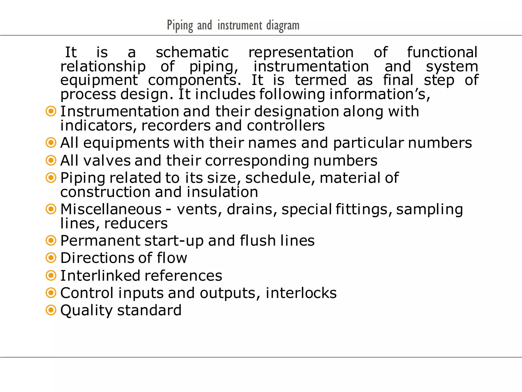 Piping and instrument diagram
It is a schematic representation of functional
relationship of piping, instrumentation and system
equipment components. It is termed as final step of
process design. It includes following information’s,
 Instrumentation and their designation along with
indicators, recorders and controllers
 All equipments with their names and particular numbers
 All valves and their corresponding numbers
 Piping related to its size, schedule, material of
construction and insulation
 Miscellaneous - vents, drains, special fittings, sampling
lines, reducers
 Permanent start-up and flush lines
 Directions of flow
 Interlinked references
 Control inputs and outputs, interlocks
 Quality standard
 