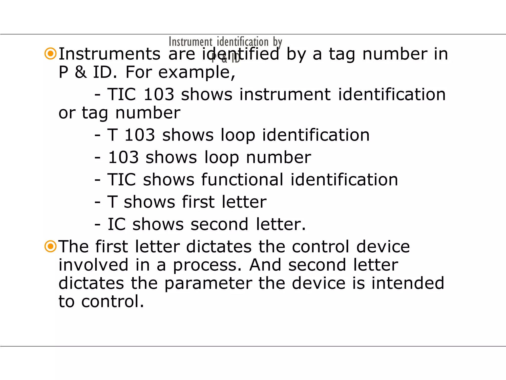 Instrument identification by
P & ID
Instruments are identified by a tag number in
P & ID. For example,
- TIC 103 shows instrument identification
or tag number
- T 103 shows loop identification
- 103 shows loop number
- TIC shows functional identification
- T shows first letter
- IC shows second letter.
The first letter dictates the control device
involved in a process. And second letter
dictates the parameter the device is intended
to control.
 