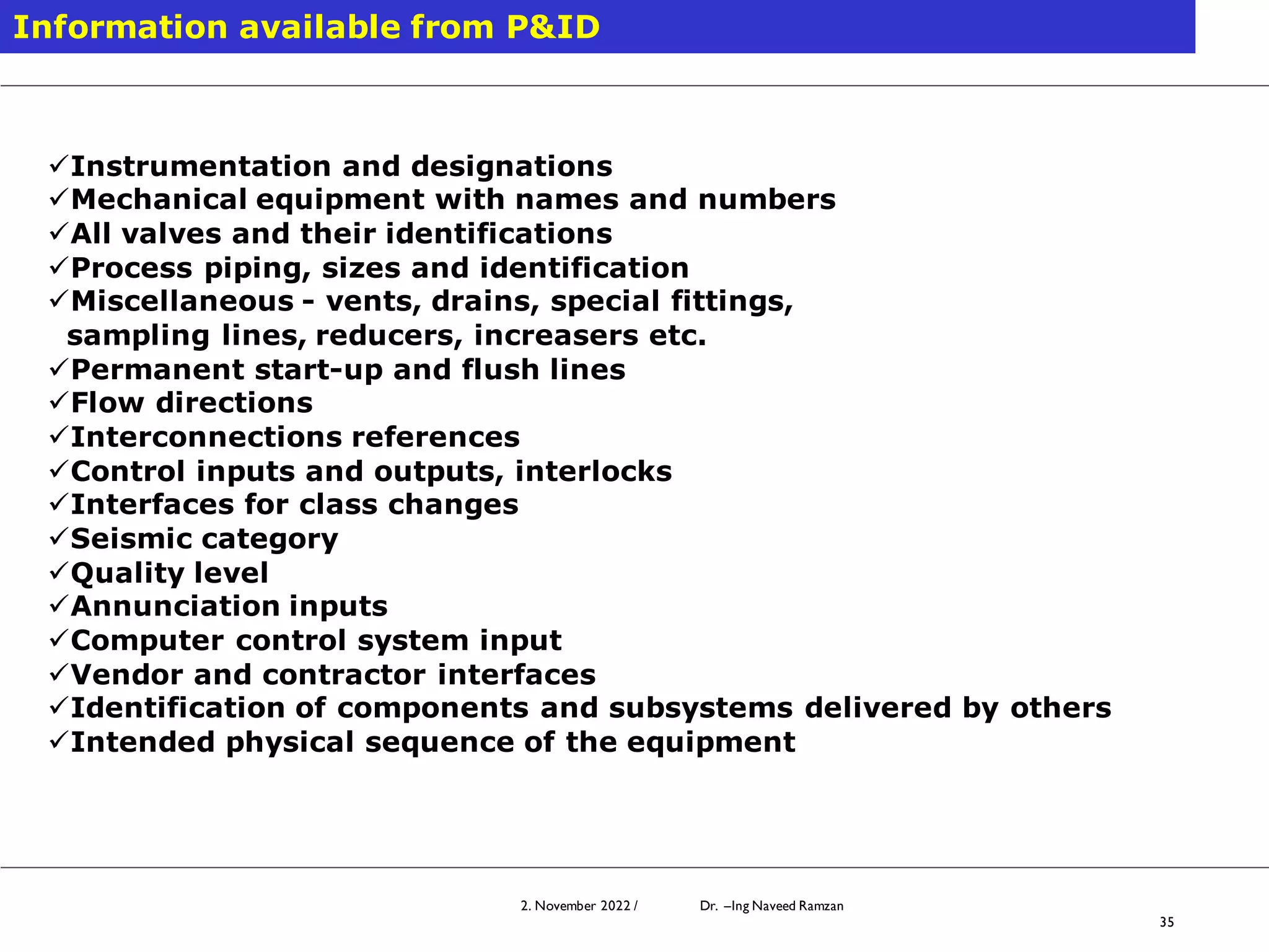 2. November 2022 / Dr. –Ing Naveed Ramzan
35
Information available from P&ID
✓Instrumentation and designations
✓Mechanical equipment with names and numbers
✓All valves and their identifications
✓Process piping, sizes and identification
✓Miscellaneous - vents, drains, special fittings,
sampling lines, reducers, increasers etc.
✓Permanent start-up and flush lines
✓Flow directions
✓Interconnections references
✓Control inputs and outputs, interlocks
✓Interfaces for class changes
✓Seismic category
✓Quality level
✓Annunciation inputs
✓Computer control system input
✓Vendor and contractor interfaces
✓Identification of components and subsystems delivered by others
✓Intended physical sequence of the equipment
 