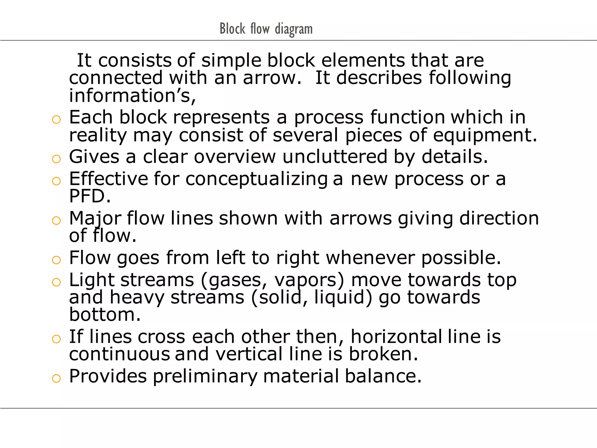 Block flow diagram
It consists of simple block elements that are
connected with an arrow. It describes following
information’s,
o Each block represents a process function which in
reality may consist of several pieces of equipment.
o Gives a clear overview uncluttered by details.
o Effective for conceptualizing a new process or a
PFD.
o Major flow lines shown with arrows giving direction
of flow.
o Flow goes from left to right whenever possible.
o Light streams (gases, vapors) move towards top
and heavy streams (solid, liquid) go towards
bottom.
o If lines cross each other then, horizontal line is
continuous and vertical line is broken.
o Provides preliminary material balance.
 