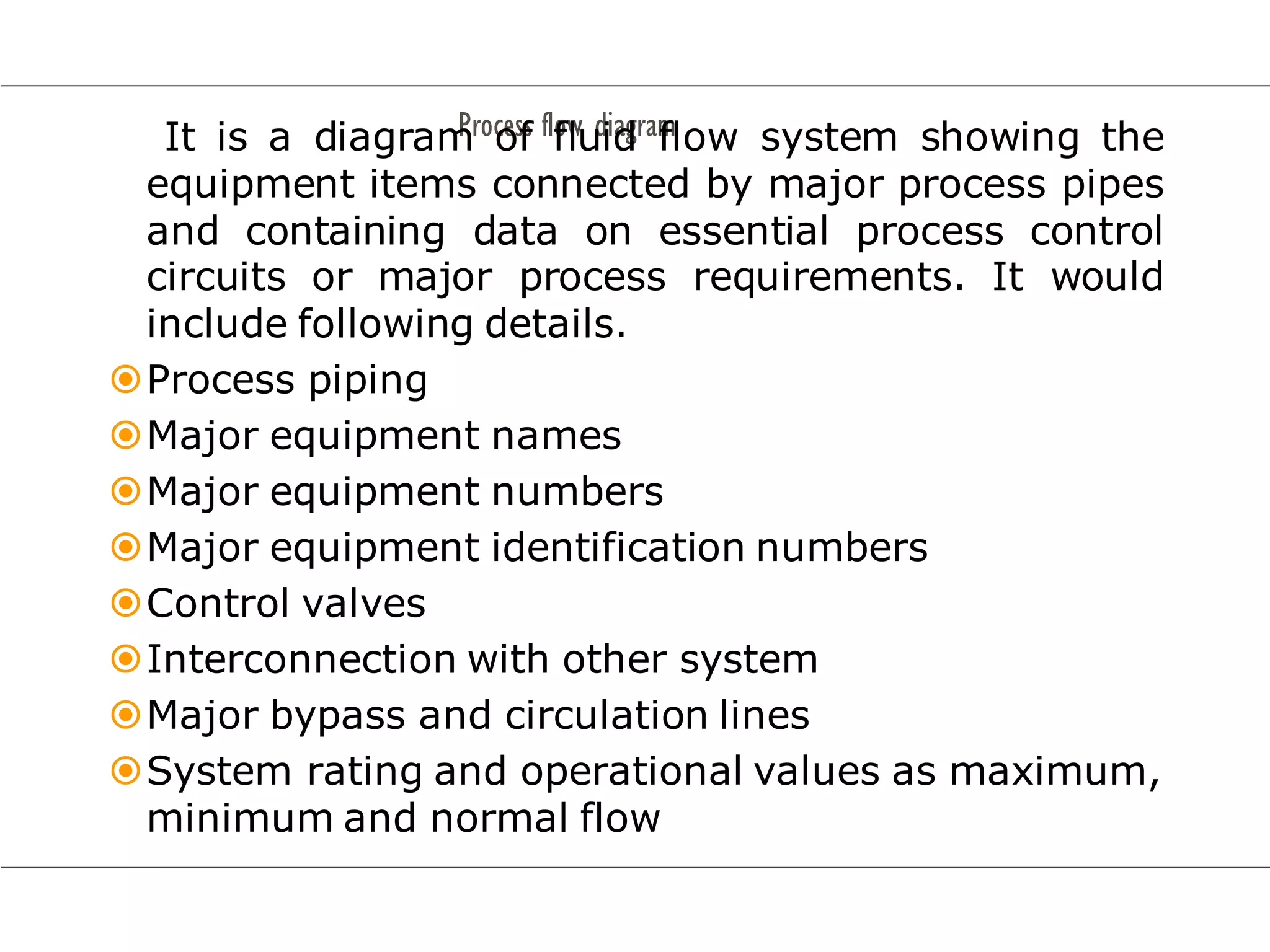 Process flow diagram
It is a diagram of fluid flow system showing the
equipment items connected by major process pipes
and containing data on essential process control
circuits or major process requirements. It would
include following details.
Process piping
Major equipment names
Major equipment numbers
Major equipment identification numbers
Control valves
Interconnection with other system
Major bypass and circulation lines
System rating and operational values as maximum,
minimum and normal flow
 