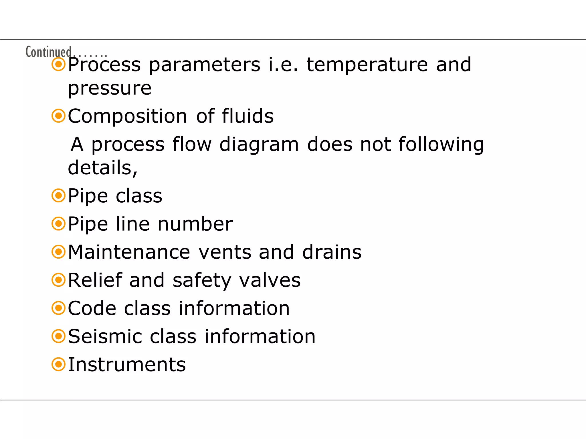 Continued…….
Process parameters i.e. temperature and
pressure
Composition of fluids
A process flow diagram does not following
details,
Pipe class
Pipe line number
Maintenance vents and drains
Relief and safety valves
Code class information
Seismic class information
Instruments
 