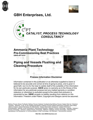 Refinery Process Stream Purification Refinery Process Catalysts Troubleshooting Refinery Process Catalyst Start-Up / Shutdown
Activation Reduction In-situ Ex-situ Sulfiding Specializing in Refinery Process Catalyst Performance Evaluation Heat & Mass
Balance Analysis Catalyst Remaining Life Determination Catalyst Deactivation Assessment Catalyst Performance
Characterization Refining & Gas Processing & Petrochemical Industries Catalysts / Process Technology - Hydrogen Catalysts /
Process Technology – Ammonia Catalyst Process Technology - Methanol Catalysts / process Technology – Petrochemicals
Specializing in the Development & Commercialization of New Technology in the Refining & Petrochemical Industries
Web Site: www.GBHEnterprises.com
GBH Enterprises, Ltd.
Ammonia Plant Technology
Pre-Commissioning Best Practices
GBHE-APT-0101
Piping and Vessels Flushing and
Cleaning Procedure
Process Information Disclaimer
Information contained in this publication or as otherwise supplied to Users is
believed to be accurate and correct at time of going to press, and is given in
good faith, but it is for the User to satisfy itself of the suitability of the information
for its own particular purpose. GBHE gives no warranty as to the fitness of this
information for any particular purpose and any implied warranty or condition
(statutory or otherwise) is excluded except to the extent that exclusion is
prevented by law. GBHE accepts no liability resulting from reliance on this
information. Freedom under Patent, Copyright and Designs cannot be assumed.
 
