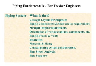Piping Fundamentals – For Fresher Engineers Piping System -  What is that? Concept Layout Development Piping Components & their access requirement. Straight length requirements. Orientation of various tapings, components, etc. Piping Drains & Vents Insulation. Material & Sizing  Critical piping system consideration.  Pipe Stress Analysis. Pipe Supports 