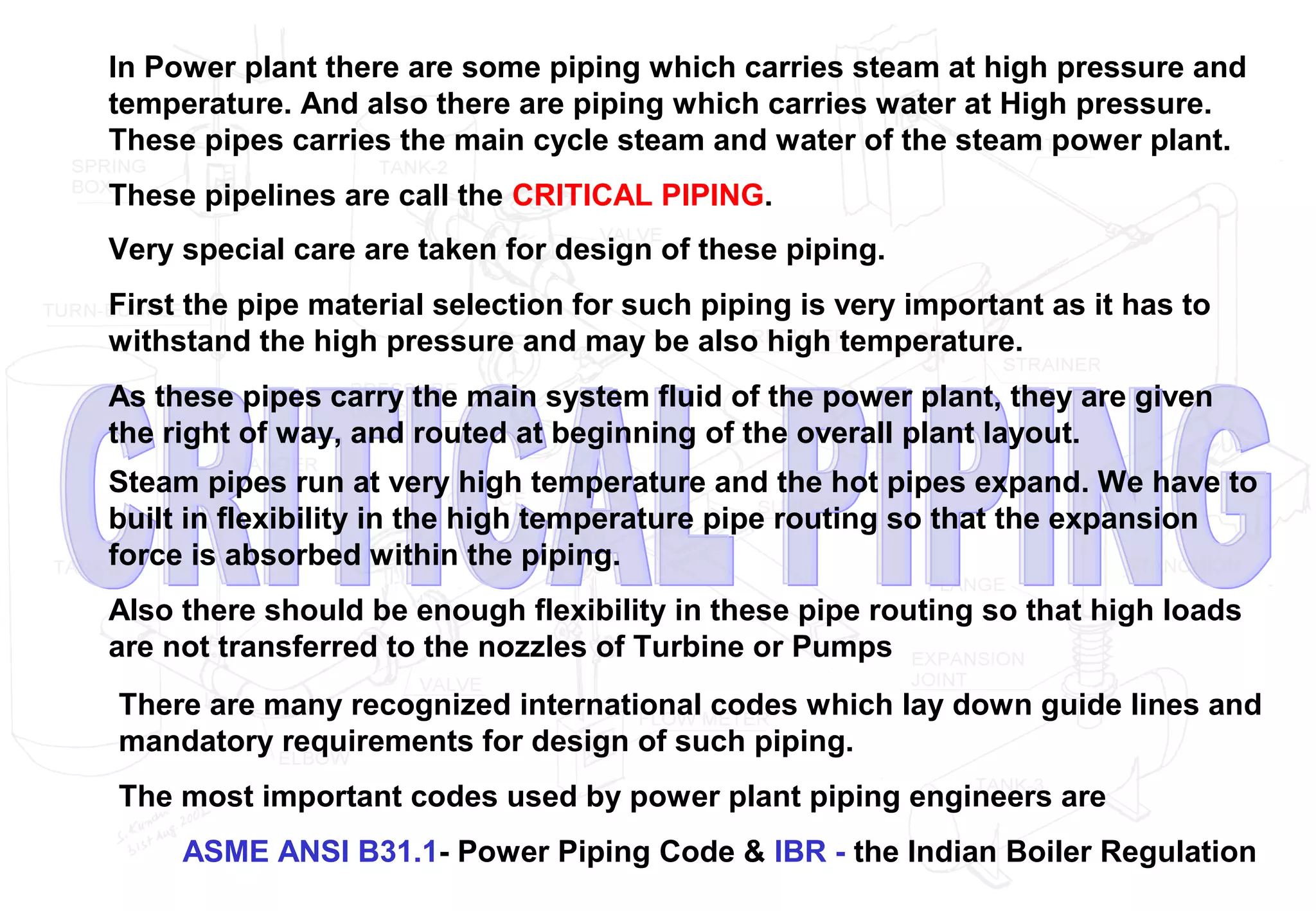 In Power plant there are some piping which carries steam at high pressure and
temperature. And also there are piping which carries water at High pressure.
These pipes carries the main cycle steam and water of the steam power plant.
These pipelines are call the CRITICAL PIPING.
Very special care are taken for design of these piping.
First the pipe material selection for such piping is very important as it has to
withstand the high pressure and may be also high temperature.
As these pipes carry the main system fluid of the power plant, they are given
the right of way, and routed at beginning of the overall plant layout.
Steam pipes run at very high temperature and the hot pipes expand. We have to
built in flexibility in the high temperature pipe routing so that the expansion
force is absorbed within the piping.
Also there should be enough flexibility in these pipe routing so that high loads
are not transferred to the nozzles of Turbine or Pumps
There are many recognized international codes which lay down guide lines and
mandatory requirements for design of such piping.
The most important codes used by power plant piping engineers are
ASME ANSI B31.1- Power Piping Code & IBR - the Indian Boiler Regulation
 