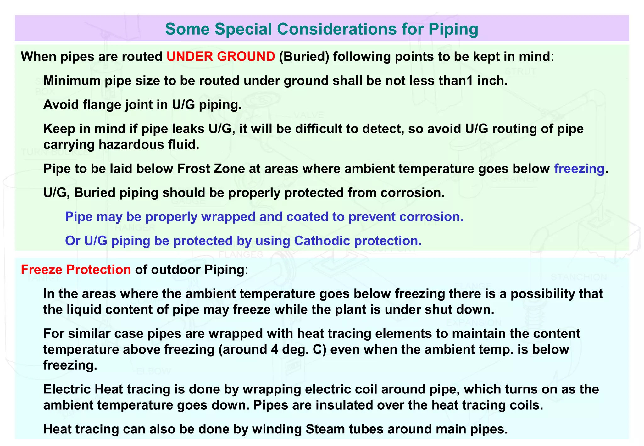 Some Special Considerations for Piping
When pipes are routed UNDER GROUND (Buried) following points to be kept in mind:
Minimum pipe size to be routed under ground shall be not less than1 inch.
Avoid flange joint in U/G piping.
Keep in mind if pipe leaks U/G, it will be difficult to detect, so avoid U/G routing of pipe
carrying hazardous fluid.
Pipe to be laid below Frost Zone at areas where ambient temperature goes below freezing.
U/G, Buried piping should be properly protected from corrosion.
Pipe may be properly wrapped and coated to prevent corrosion.
Or U/G piping be protected by using Cathodic protection.
Freeze Protection of outdoor Piping:
In the areas where the ambient temperature goes below freezing there is a possibility that
the liquid content of pipe may freeze while the plant is under shut down.
For similar case pipes are wrapped with heat tracing elements to maintain the content
temperature above freezing (around 4 deg. C) even when the ambient temp. is below
freezing.
Electric Heat tracing is done by wrapping electric coil around pipe, which turns on as the
ambient temperature goes down. Pipes are insulated over the heat tracing coils.
Heat tracing can also be done by winding Steam tubes around main pipes.
 