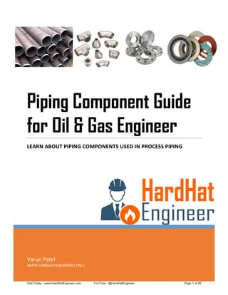 Varun Patel
WWW.HARDHATENGINEER.COM |
Piping Component Guide
for Oil & Gas Engineer
LEARN ABOUT PIPING COMPONENTS USED IN PROCESS PIPING
Visit Today - www.HardHatEngineer.com YouTube - @HardHatEngineer Page 1 of 26
 