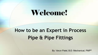 Welcome!
How to be an Expert in Process
Pipe & Pipe Fittings
By: Varun Patel, B.E- Mechanical, PMP®
1
 