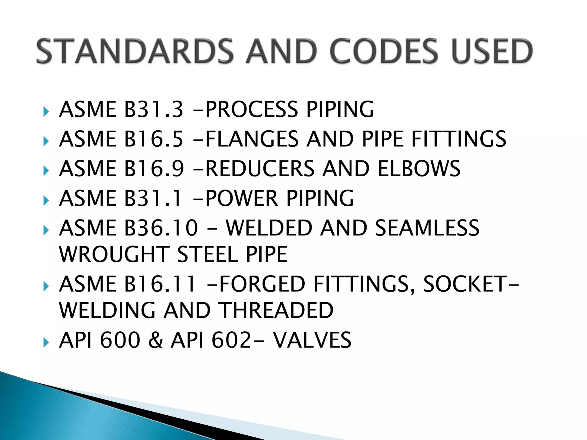  ASME B31.3 -PROCESS PIPING
 ASME B16.5 -FLANGES AND PIPE FITTINGS
 ASME B16.9 -REDUCERS AND ELBOWS
 ASME B31.1 -POWER PIPING
 ASME B36.10 - WELDED AND SEAMLESS
WROUGHT STEEL PIPE
 ASME B16.11 -FORGED FITTINGS, SOCKET-
WELDING AND THREADED
 API 600 & API 602- VALVES
 