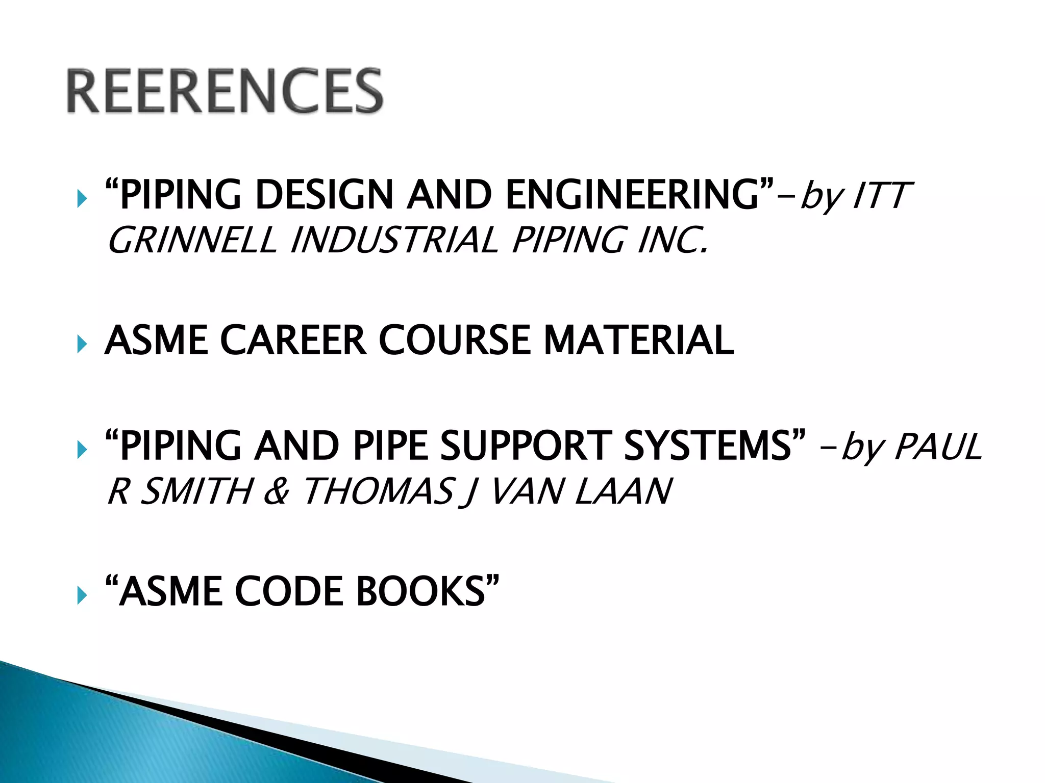  “PIPING DESIGN AND ENGINEERING”-by ITT
GRINNELL INDUSTRIAL PIPING INC.
 ASME CAREER COURSE MATERIAL
 “PIPING AND PIPE SUPPORT SYSTEMS” –by PAUL
R SMITH & THOMAS J VAN LAAN
 “ASME CODE BOOKS”
 
