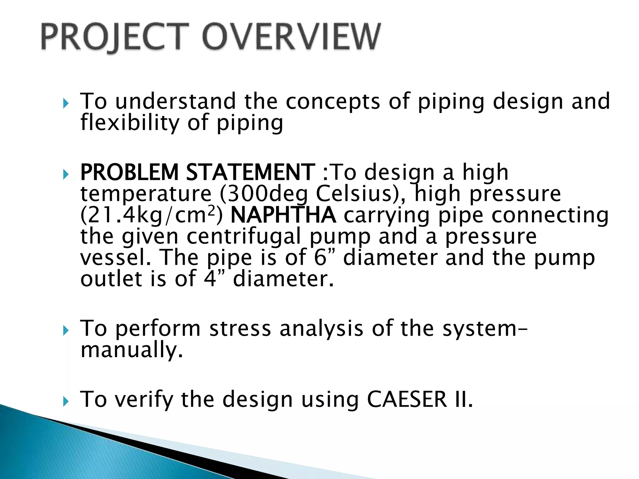  To understand the concepts of piping design and
flexibility of piping
 PROBLEM STATEMENT :To design a high
temperature (300deg Celsius), high pressure
(21.4kg/cm2) NAPHTHA carrying pipe connecting
the given centrifugal pump and a pressure
vessel. The pipe is of 6” diameter and the pump
outlet is of 4” diameter.
 To perform stress analysis of the system–
manually.
 To verify the design using CAESER II.
 