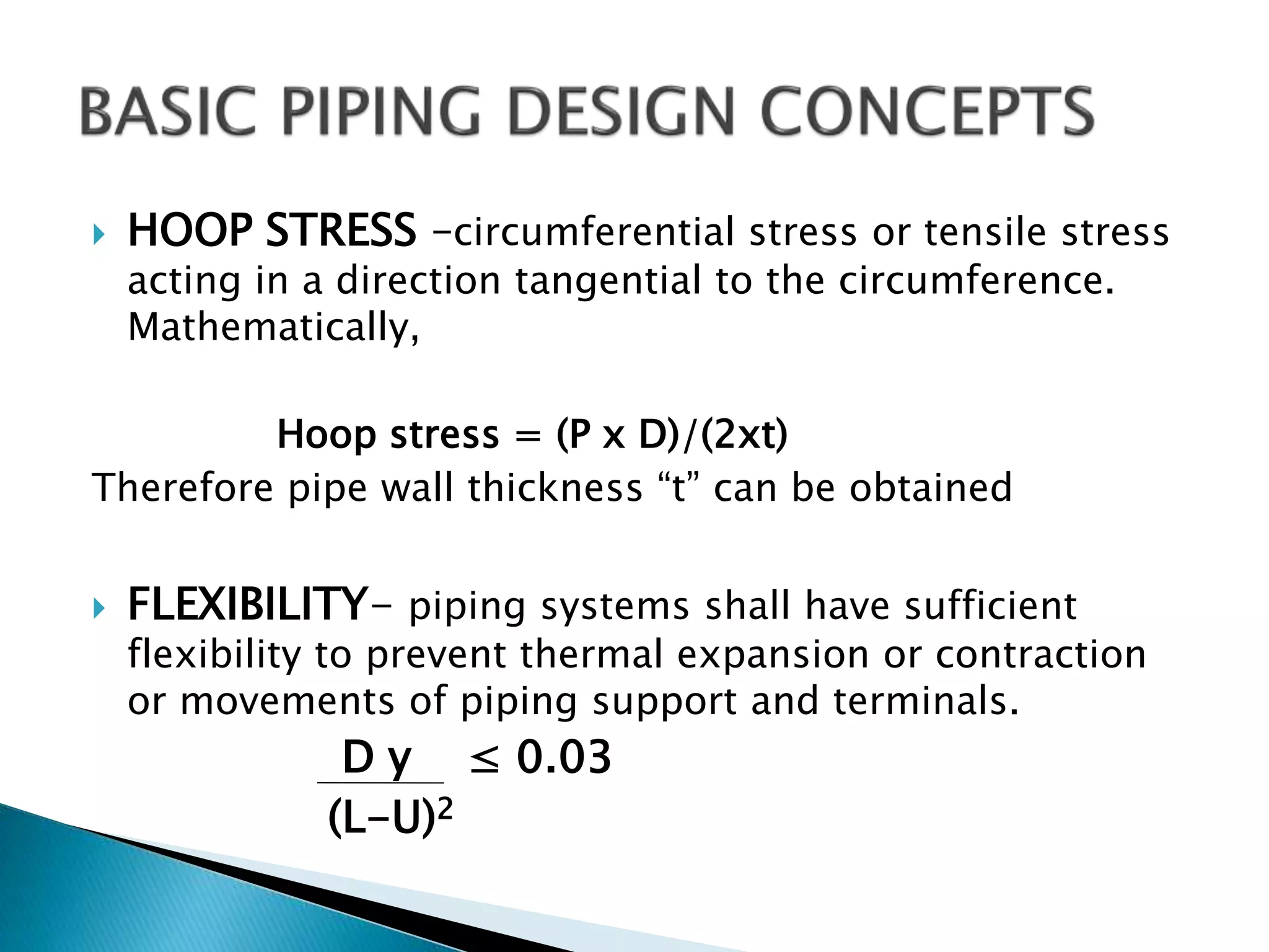  HOOP STRESS –circumferential stress or tensile stress
acting in a direction tangential to the circumference.
Mathematically,
Hoop stress = (P x D)/(2xt)
Therefore pipe wall thickness “t” can be obtained
 FLEXIBILITY- piping systems shall have sufficient
flexibility to prevent thermal expansion or contraction
or movements of piping support and terminals.
D y ≤ 0.03
(L-U)2
 