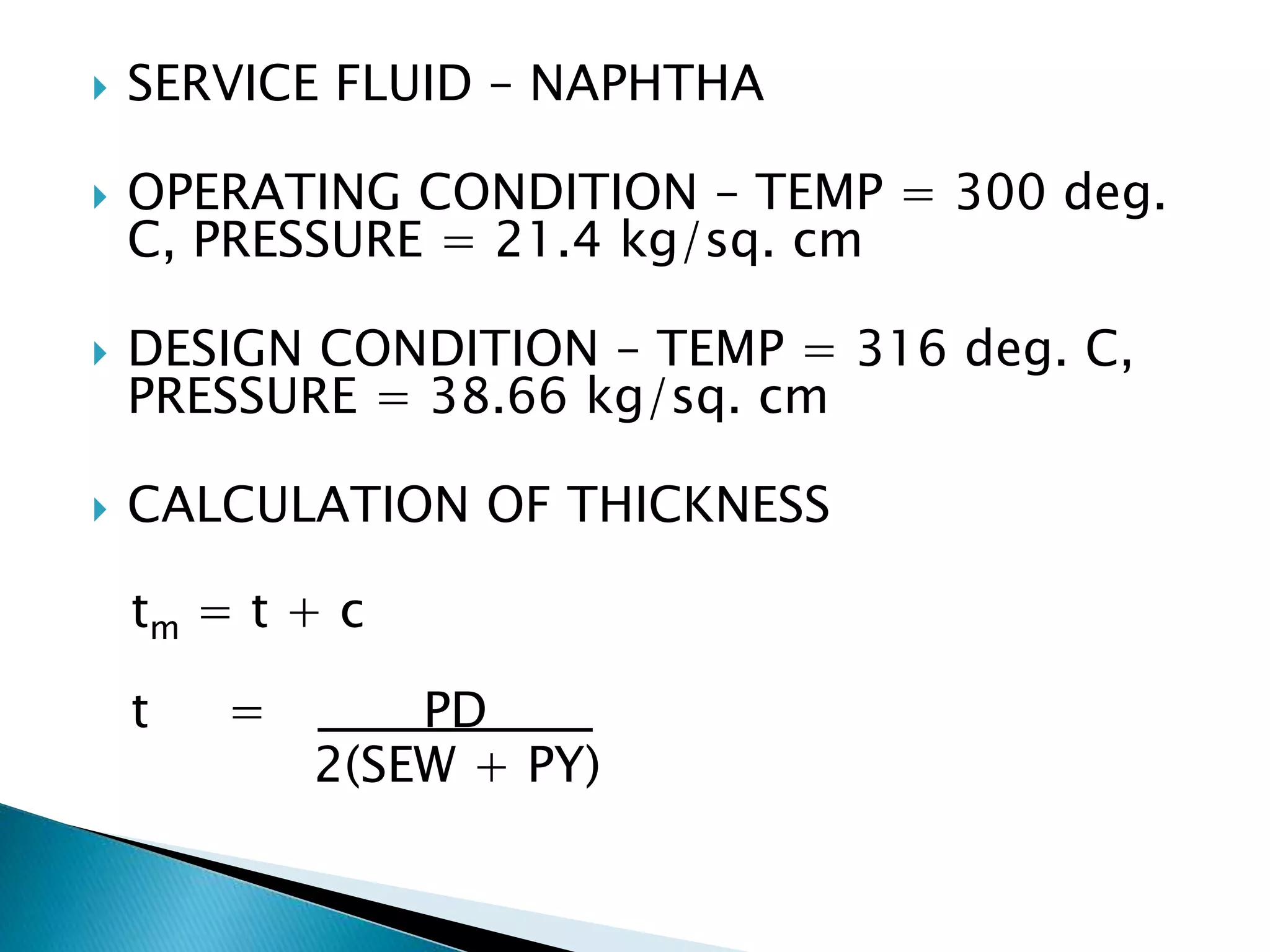  SERVICE FLUID – NAPHTHA
 OPERATING CONDITION – TEMP = 300 deg.
C, PRESSURE = 21.4 kg/sq. cm
 DESIGN CONDITION – TEMP = 316 deg. C,
PRESSURE = 38.66 kg/sq. cm
 CALCULATION OF THICKNESS
tm = t + c
t = PD
2(SEW + PY)
 