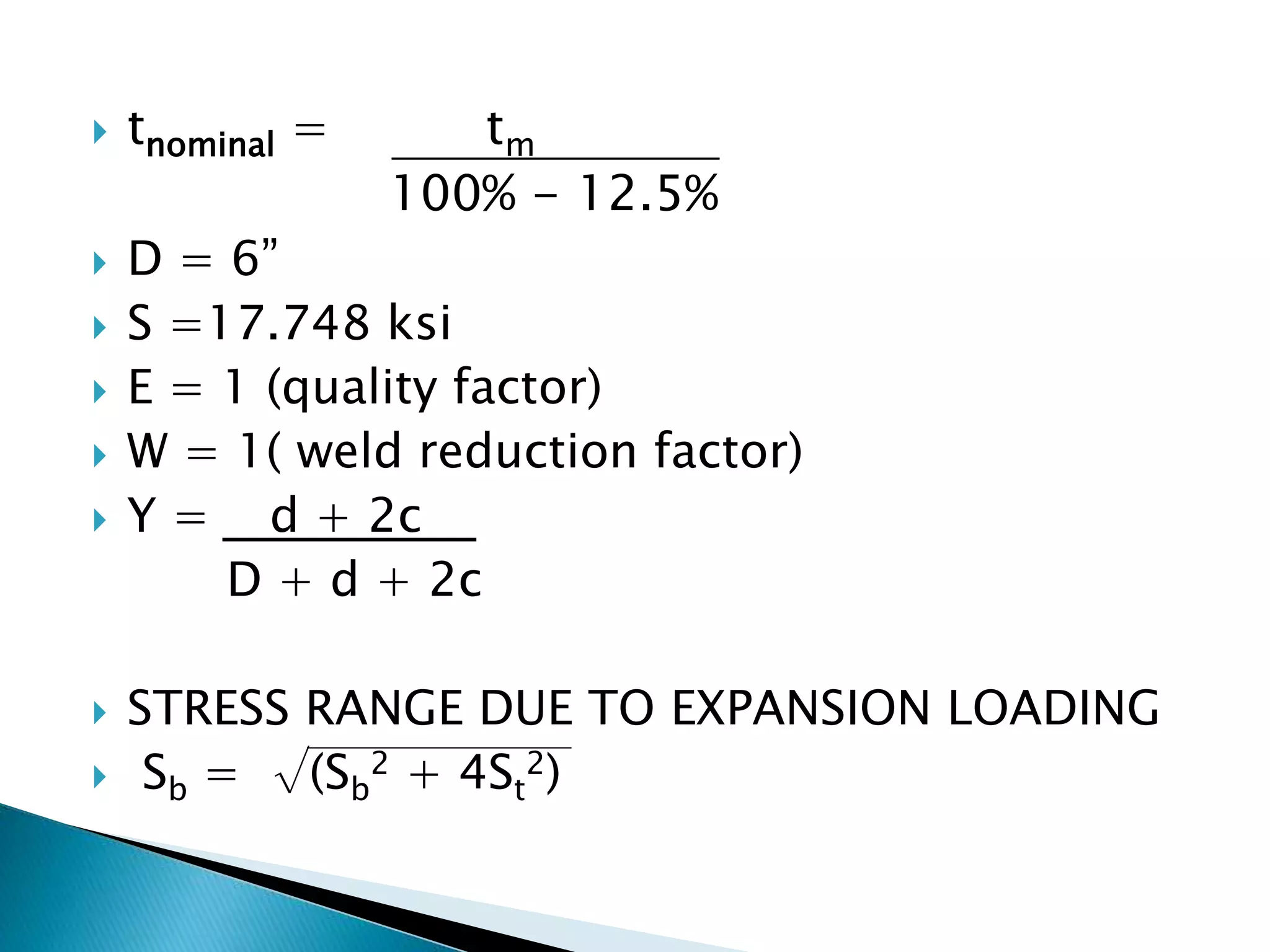  tnominal = tm
100% - 12.5%
 D = 6”
 S =17.748 ksi
 E = 1 (quality factor)
 W = 1( weld reduction factor)
 Y = d + 2c
D + d + 2c
 STRESS RANGE DUE TO EXPANSION LOADING
 Sb = √(Sb
2 + 4St
2)
 