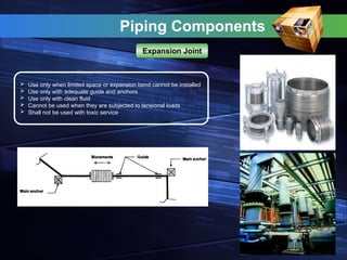 Piping Components
 Use only when limited space or expansion bend cannot be installed
 Use only with adequate guide and anchors
 Use only with clean fluid
 Cannot be used when they are subjected to tensional loads
 Shall not be used with toxic service
Expansion Joint
 