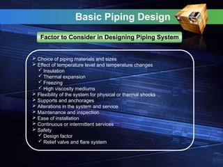 Basic Piping Design
Factor to Consider in Designing Piping System
 Choice of piping materials and sizes
 Effect of temperature level and temperature changes
 Insulation
 Thermal expansion
 Freezing
 High viscosity mediums
 Flexibility of the system for physical or thermal shocks
 Supports and anchorages
 Alterations in the system and service
 Maintenance and inspection
 Ease of installation
 Continuous or intermittent services
 Safety
 Design factor
 Relief valve and flare system
 