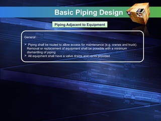 Basic Piping Design
Piping Adjacent to Equipment
General :
 Piping shall be routed to allow access for maintenance (e.g. cranes and truck).
Removal or replacement of equipment shall be possible with a minimum
dismantling of piping
 All equipment shall have a valve drains and vents provided
 