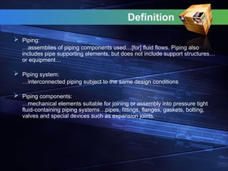 Definition
 Piping:
…assemblies of piping components used…[for] fluid flows. Piping also
includes pipe supporting elements, but does not include support structures…
or equipment…
 Piping system:
…interconnected piping subject to the same design conditions
 Piping components:
…mechanical elements suitable for joining or assembly into pressure tight
fluid-containing piping systems…pipes, fittings, flanges, gaskets, bolting,
valves and special devices such as expansion joints.
 