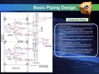 Basic Piping Design
Compressor Piping
 Reciprocating compressor piping should be designed to
reduce fatigue failure
 Discharge piping should be sufficiently flexible to allow
expansion due to the heat of compression
 Centrifugal compressor piping, a check valve should be
installed in the discharge line, as close as possible to the
compressor
 The suction line should be connected from the top of the
header
 A suction strainer shall be installed downstream of the
block
valve of the compressor suction line
 Knock-out drums should be provided upstream of the
compressor and should be as close as possible to the
compressor
 The suction line should be as short as possible, without
pockets, horizontal and sloped toward the compressor
 For wet gas compressor, the suction line should be
insulated
 Etc.
 