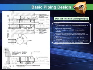Basic Piping Design
Shell and Tube Heat Exchanger Piping
 Access shall be considered when designing the piping
system
 Typically, steams which are to be heated should enter at
the
bottom of the heat exchanger
 Pipe spools, elbow or removable pieces should be
provided
adjacent to the channel section of the heat exchanger
 Shell and channel piping shall be provided with vent and
drain
 Piping shall not be supported on the shell of heat
exchanger
 A safety valve is required for the case of large different in
design pressure between the shell and tube sides
 Etc.
 