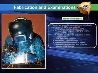 Fabrication and Examinations
Welder Qualification
 Welders are required to use an approved procedure in
accordance with B&PV code section IX
 Welding Procedure Specification (WPS)
 Procedure Qualification Record (PQR), which is
retained by the employer
 Welders are required to be qualified by test in
accordance
with B&PV code section IX
 Performance Qualifications Test
 The test record is documented as Welder
Performance Qualification (WPQ), which is
retained by the employer
 