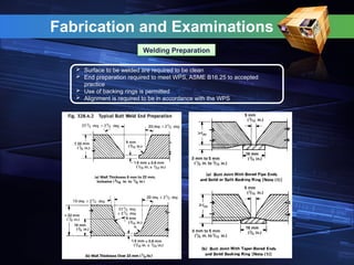 Fabrication and Examinations
Welding Preparation
 Surface to be welded are required to be clean
 End preparation required to meet WPS, ASME B16.25 to accepted
practice
 Use of backing rings is permitted
 Alignment is required to be in accordance with the WPS
 