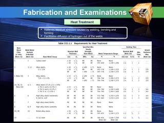 Fabrication and Examinations
Heat Treatment
 Relieves residual stresses caused by welding, bending and
forming
 Facilitates diffusion of hydrogen out of the welds
 