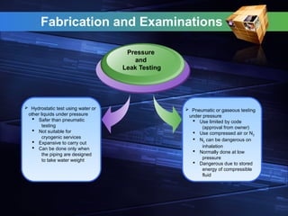  Hydrostatic test using water or
other liquids under pressure
 Safer than pneumatic
testing
 Not suitable for
cryogenic services
 Expansive to carry out
 Can be done only when
the piping are designed
to take water weight
Pressure
and
Leak Testing
 Pneumatic or gaseous testing
under pressure
 Use limited by code
(approval from owner)
 Use compressed air or N2
 N2 can be dangerous on
inhalation
 Normally done at low
pressure
 Dangerous due to stored
energy of compressible
fluid
Fabrication and Examinations
 