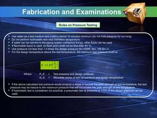 Fabrication and Examinations
Rules on Pressure Testing
 Use water as a test medium and holding period 10 minutes minimum (do not hold pressure for too long)
 Do not perform hydrostatic test near transition temperature
 If water can be harmful to the piping system (refractory lining), other fluids can be used
 If flammable liquid is used, its flash point shall not be less than 50 o
C
 Use pressure not less than 1.5 times the design pressure (for ASME Sec. VIII Div.1)
 For the design temperature above the test temperature, the minimum test pressure shall be:
Where PT,P = Test pressure and design pressure
ST,S = Allowable stress at test temperature and design temperature
 If the above calculated test pressure would produce a stress in excess the yield strength at test temperature, the test
pressure may be reduce to the maximum pressure that will not excess the yield strength at test temperature
 If hydrostatic test is considered not practical, a pneumatic test at pressure of 110% of the design pressure can be
used







S
S
P
P T
T 5
.
1
 