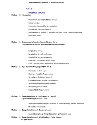  Several Examples of Design of Pump Calculations

PART - 3
 PIPE STRESS ANALYSIS
Module – 20 Introduction
 Objectives & Definition of Stress Analysis
 Critical Line List
 Information Required for Stress Analysis
 Piping Loads – Static & Dynamic
 Requirements of ASME B 31.3 Code – Sustained Loads, ThermalExpansion &
Occasional Loads.

Module – 21 Stresses due to Sustained Loads , Stresses due to
Displacement Strainsand Stresses due to Occasional Loads
 Longitudinal Stress,
 Longitudinal Stress from Pressure
 Longitudinal stress due to weight
 Allowable Displacement Stress range
 Basic Allowable Stress at maximum material temperature.
Module – 22 Pipe Flexibility Analysis per ASME B31.3
 Pipe Stress Analysis Logic
 Minimum Flexibility Requirements
 Stress Range Reduction Factor - f
 Piping Flexibility – General Consideration
 Stress Analysis Flexibility Requirements
 Stress Analysist’s Function
 Scope of Code Requirements
Module – 23 Design Calculation of Pipe Stresses by Thermal
Expansion Stress / Sustained Loads
 Several Examples of Design Calculation of Pipe Stresses by Thermal Expansion
Stress / Sustained Loads
Module – 24 Design Calculations of Occasional Loads
 Several Examples of Design Calculation of Occasional Load
Module – 25 Design Calculations of Wind Load on a Piping Support
in Open Terrain
 