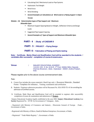 Calculating Civil / Mechanical Load on Pipe Systems
 Hydrostatic Test Weight
 Wind Force
 Wind Shielding
 Several Examples of Calculations of Wind Load on a Piping Support in Open
Terrain
Module – 26 Determination types of Pipe Support and Maximum
Allowable Span
 Maximum Support Spacing Based on Weight , Deflection Criteria and Design
Loads
 Suggested Pipe Support Spacing
 Several Examples of Types of Support and Maximum Allowable Span
PART- 4 : Study of CAESAR II
PART- 5 : PROJECT – Piping Design
PART- 6 : Fabrication of Piping and Hydro testing
Note : Certificate , Marks Sheet and Qualification Card will be awarded to the students /
candidate after successful completion of course & examination.
Venue : SANJARY EDUCATIONAL ACADEMY ,
5-9-233 / 234 , S. No. 24 & 25 , 3
rd
Floor, SANALI MALL Opposite
Chermas Showroom , Abids , Hyderabad - 500001, Andhra Pradesh ,
India
Please register prior to the above course commencement date.
Note:
1. Course Fees includes the course materials ( Hard Copy only ) , Resources Materials , Standard
Forms / Templates for reference , Training, examination and certification.
2. Students / Engineers admission procedure will be Document No. SEA HYD TS -01 for enrolling the
admission of certified courses.
3. Certificate, Mark Sheet and Qualification Card will be awarded to engineer after successfully
completion of course & examination and submission of Project.
-Sanjary Educational Academy legally established in the year 2002. Sanjary Educational Academy is a
Society Registered No. 347/08 by Government of Telangana , India .
- Registered with Ministry of Commerce and Industry , Directorate General of Foreign ..Trade ,
Government of India.
- Registered with Ministry of Micro, Small & Medium Enterprises, Government. of India.
- Registered “ Trade Marks Registry “ , Government. of India
 