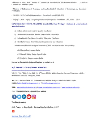 - Member of Indo – Arab Chamber of Commerce & Industries (IACCI).Member of Indo – ..American
Chamber of Commerce (IACC).
- Member of Federation of Telangana and Andhra Pradesh Chambers of Commerce and Industries (
FTAPCCI )
- ISO 9001: 2015 Certified Organization – Accredited with UKAS , UK
- Sanjary’s ( SEA ) Piping Design Engineer course recognized with SPED , USA, Since .2013
SANJARY EDUATIONAL ACADEMY Awarded The Most Prestige’s National & ..International
Awards Winners
a) Indian Achievers Award for Quality Excellence
b) International Achievers Awards for Education Excellence
c) Indira Gandhi Excellence Award for Education Excellence
d) Best Performance Award for excellence in social and education
Mr.Mohammed Saleem being the President of SEA has been awarded the following:
(1) Bharath Jyoti Award, India
( 2) Bharath Siksha Rattan Award, India
(3 ) Rashtriya Gaurav Award, India
For any further details pls do not hesitate to contact us at
M/s SANJARY EDUCATIONAL ACADEMY
------------------------------------------------------------
5-9-233 / 234 / 235 , S. No. 24 & 25 , 3rd
Floor , SANALI MALL ,Opposite Chermas Showroom , Abids ,
Hyderabad - 500001, Telangana , India.
TEL: +91 – 40 -66440868, +91 – 9985445560 / 9704083839 / 9121310430 / 9985715560
EMAIL: hyderabad@sanjaryacademy.in / info@sanjaryacademy.in
WEB: www.pipingdesigncourse.in / www.pipingdesigncourse.com / www.sanjaryacademy.in
STAY CONNECTED WITH US ON SOCIAL MEDIA
Thanks and regards
click / open to download – Sanjary Brochure Latest- 2017
Sanjary_Bro Web.pdf
 