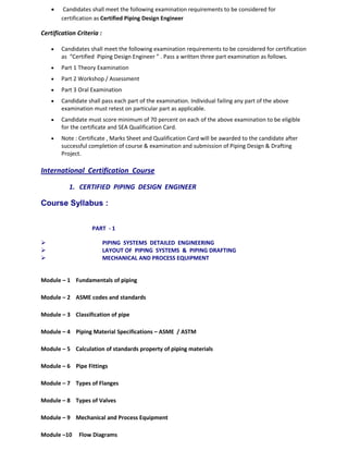 • Candidates shall meet the following examination requirements to be considered for
certification as Certified Piping Design Engineer
Certification Criteria :
• Candidates shall meet the following examination requirements to be considered for certification
as “Certified Piping Design Engineer ” . Pass a written three part examination as follows.
• Part 1 Theory Examination
• Part 2 Workshop / Assessment
• Part 3 Oral Examination
• Candidate shall pass each part of the examination. Individual failing any part of the above
examination must retest on particular part as applicable.
• Candidate must score minimum of 70 percent on each of the above examination to be eligible
for the certificate and SEA Qualification Card.
• Note : Certificate , Marks Sheet and Qualification Card will be awarded to the candidate after
successful completion of course & examination and submission of Piping Design & Drafting
Project.
International Certification Course
1. CERTIFIED PIPING DESIGN ENGINEER
Course Syllabus :
PART - 1
 PIPING SYSTEMS DETAILED ENGINEERING
 LAYOUT OF PIPING SYSTEMS & PIPING DRAFTING
 MECHANICAL AND PROCESS EQUIPMENT
Module – 1 Fundamentals of piping
Module – 2 ASME codes and standards
Module – 3 Classification of pipe
Module – 4 Piping Material Specifications – ASME / ASTM
Module – 5 Calculation of standards property of piping materials
Module – 6 Pipe Fittings
Module – 7 Types of Flanges
Module – 8 Types of Valves
Module – 9 Mechanical and Process Equipment
Module –10 Flow Diagrams
 