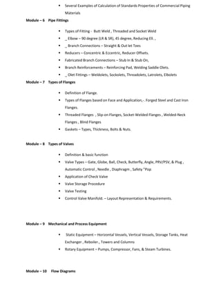  Several Examples of Calculation of Standards Properties of Commercial Piping
Materials
Module – 6 Pipe Fittings
 Types of Fitting - Butt Weld , Threaded and Socket Weld
 _ Elbow – 90 degree (LR & SR), 45 degree, Reducing Ell. ,
 _ Branch Connections – Straight & Out let Tees
 Reducers – Concentric & Eccentric, Reducer Offsets.
 Fabricated Branch Connections – Stub In & Stub On,
 Branch Reinforcements – Reinforcing Pad, Welding Saddle Olets.
 _ Olet Fittings – Weldolets, Sockolets, Threadolets, Latrolets, Elbolets
Module – 7 Types of Flanges
 Definition of Flange.
 Types of Flanges based on Face and Application,-. Forged Steel and Cast Iron
Flanges.
 Threaded Flanges , Slip-on Flanges, Socket-Welded Flanges , Welded-Neck
Flanges , Blind Flanges
 Gaskets – Types, Thickness, Bolts & Nuts.
Module – 8 Types of Valves
 Definition & basic function
 Valve Types – Gate, Globe, Ball, Check, Butterfly, Angle, PRV/PSV, & Plug ,
Automatic Control , Needle , Diaphragm , Safety ”Pop
 Application of Check Valve
 Valve Storage Procedure
 Valve Testing
 Control Valve Manifold. – Layout Representation & Requirements.
Module – 9 Mechanical and Process Equipment
 Static Equipment – Horizontal Vessels, Vertical Vessels, Storage Tanks, Heat
Exchanger , Reboiler., Towers and Columns
 Rotary Equipment – Pumps, Compressor, Fans, & Steam Turbines.
Module – 10 Flow Diagrams
 