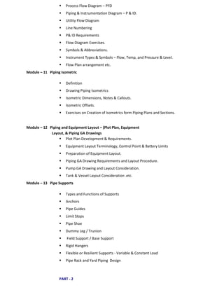  Process Flow Diagram – PFD
 Piping & Instrumentation Diagram – P & ID.
 Utility Flow Diagram
 Line Numbering
 P& ID Requirements
 Flow Diagram Exercises.
 Symbols & Abbreviations.
 Instrument Types & Symbols – Flow, Temp, and Pressure & Level.
 Flow Plan arrangement etc.
Module – 11 Piping Isometric
 Definition
 Drawing Piping Isometrics
 Isometric Dimensions, Notes & Callouts.
 Isometric Offsets.
 Exercises on Creation of Isometrics form Piping Plans and Sections.
Module – 12 Piping and Equipment Layout – (Plot Plan, Equipment
Layout, & Piping GA Drawings
 Plot Plan Development & Requirements.
 Equipment Layout Terminology, Control Point & Battery Limits
 Preparation of Equipment Layout.
 Piping GA Drawing Requirements and Layout Procedure.
 Pump GA Drawing and Layout Consideration.
 Tank & Vessel Layout Consideration .etc.
Module – 13 Pipe Supports
 Types and Functions of Supports
 Anchors
 Pipe Guides
 Limit Stops
 Pipe Shoe
 Dummy Leg / Trunion
 Field Support / Base Support
 Rigid Hangers
 Flexible or Resilient Supports - Variable & Constant Load
 Pipe Rack and Yard Piping Design
PART - 2
 
