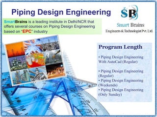 Piping Design Engineering
SmartBrains is a leading institute in Delhi/NCR that
offers several courses on Piping Design Engineering
based on “EPC” industry
Program Length
 
• Piping Design Engineering 
With AutoCad (Regular)              
  
• Piping Design Engineering 
(Regular) 
• Piping Design Engineering 
(Weekends)
• Piping Design Engineering 
(Only Sunday)
 
