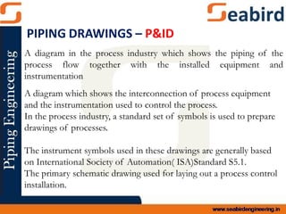 A diagram in the process industry which shows the piping of the
process flow together with the installed equipment and
instrumentation
A diagram which shows the interconnection of process equipment
and the instrumentation used to control the process.
In the process industry, a standard set of symbols is used to prepare
drawings of processes.
The instrument symbols used in these drawings are generally based
on International Society of Automation( ISA)Standard S5.1.
The primary schematic drawing used for laying out a process control
installation.
PIPING DRAWINGS – P&ID
 