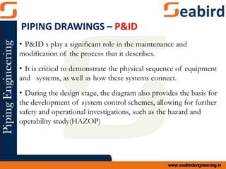 • P&ID s play a significant role in the maintenance and
modification of the process that it describes.
• It is critical to demonstrate the physical sequence of equipment
and systems, as well as how these systems connect.
• During the design stage, the diagram also provides the basis for
the development of system control schemes, allowing for further
safety and operational investigations, such as the hazard and
operability study(HAZOP)
PIPING DRAWINGS – P&ID
 