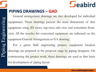General arrangement drawings are also developed for individual
equipments. These drawings present the main dimensions of that
equipment using 2D views, top-view, side-view and sometimes front-
view. All the nozzles for concerned equipment are indicated on the
equipment General Arrangement or GA drawing.
For a green field engineering project, equipment location
drawings are prepared at the proposal stage by piping designers. On
commencing the project work, these drawings are used as first basis
for development of piping layout
PIPING DRAWINGS – GAD
 