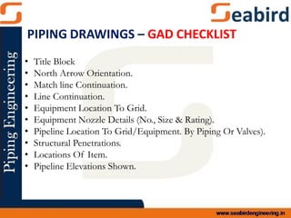 • Title Block
• North Arrow Orientation.
• Match line Continuation.
• Line Continuation.
• Equipment Location To Grid.
• Equipment Nozzle Details (No., Size & Rating).
• Pipeline Location To Grid/Equipment. By Piping Or Valves).
• Structural Penetrations.
• Locations Of Item.
• Pipeline Elevations Shown.
PIPING DRAWINGS – GAD CHECKLIST
 