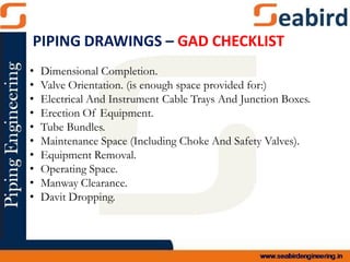 • Dimensional Completion.
• Valve Orientation. (is enough space provided for:)
• Electrical And Instrument Cable Trays And Junction Boxes.
• Erection Of Equipment.
• Tube Bundles.
• Maintenance Space (Including Choke And Safety Valves).
• Equipment Removal.
• Operating Space.
• Manway Clearance.
• Davit Dropping.
PIPING DRAWINGS – GAD CHECKLIST
 