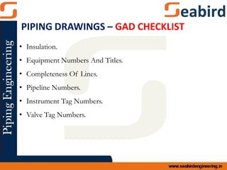 • Insulation.
• Equipment Numbers And Titles.
• Completeness Of Lines.
• Pipeline Numbers.
• Instrument Tag Numbers.
• Valve Tag Numbers.
PIPING DRAWINGS – GAD CHECKLIST
 