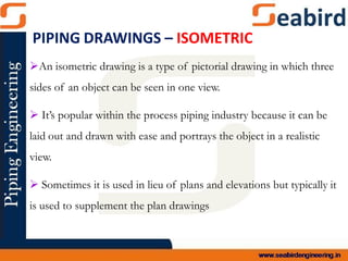 An isometric drawing is a type of pictorial drawing in which three
sides of an object can be seen in one view.
 It’s popular within the process piping industry because it can be
laid out and drawn with ease and portrays the object in a realistic
view.
 Sometimes it is used in lieu of plans and elevations but typically it
is used to supplement the plan drawings
PIPING DRAWINGS – ISOMETRIC
 